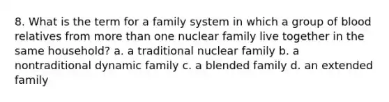 8. What is the term for a family system in which a group of blood relatives from more than one nuclear family live together in the same household? a. a traditional nuclear family b. a nontraditional dynamic family c. a blended family d. an extended family