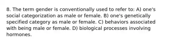 8. The term gender is conventionally used to refer to: A) one's social categorization as male or female. B) one's genetically specified category as male or female. C) behaviors associated with being male or female. D) biological processes involving hormones.