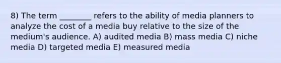 8) The term ________ refers to the ability of media planners to analyze the cost of a media buy relative to the size of the medium's audience. A) audited media B) mass media C) niche media D) targeted media E) measured media