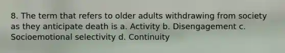 8. The term that refers to older adults withdrawing from society as they anticipate death is a. Activity b. Disengagement c. Socioemotional selectivity d. Continuity