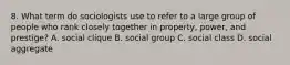 8. What term do sociologists use to refer to a large group of people who rank closely together in property, power, and prestige? A. social clique B. social group C. social class D. social aggregate