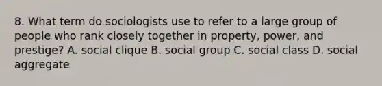 8. What term do sociologists use to refer to a large group of people who rank closely together in property, power, and prestige? A. social clique B. social group C. social class D. social aggregate