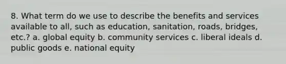 8. What term do we use to describe the benefits and services available to all, such as education, sanitation, roads, bridges, etc.? a. global equity b. community services c. liberal ideals d. public goods e. national equity