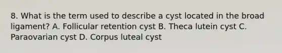 8. What is the term used to describe a cyst located in the broad ligament? A. Follicular retention cyst B. Theca lutein cyst C. Paraovarian cyst D. Corpus luteal cyst