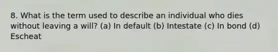 8. What is the term used to describe an individual who dies without leaving a will? (a) In default (b) Intestate (c) In bond (d) Escheat