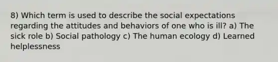 8) Which term is used to describe the social expectations regarding the attitudes and behaviors of one who is ill? a) The sick role b) Social pathology c) The human ecology d) Learned helplessness