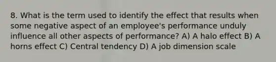 8. What is the term used to identify the effect that results when some negative aspect of an employee's performance unduly influence all other aspects of performance? A) A halo effect B) A horns effect C) Central tendency D) A job dimension scale