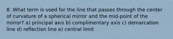 8. What term is used for the line that passes through the center of curvature of a spherical mirror and the mid-point of the mirror? a) principal axis b) complimentary axis c) demarcation line d) reflection line e) central limit