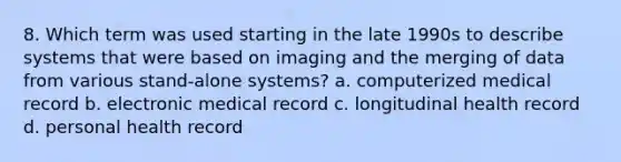 8. Which term was used starting in the late 1990s to describe systems that were based on imaging and the merging of data from various stand-alone systems? a. computerized medical record b. electronic medical record c. longitudinal health record d. personal health record