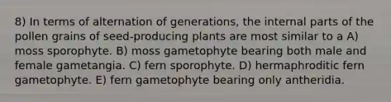 8) In terms of alternation of generations, the internal parts of the pollen grains of seed-producing plants are most similar to a A) moss sporophyte. B) moss gametophyte bearing both male and female gametangia. C) fern sporophyte. D) hermaphroditic fern gametophyte. E) fern gametophyte bearing only antheridia.