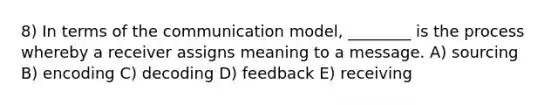 8) In terms of the communication model, ________ is the process whereby a receiver assigns meaning to a message. A) sourcing B) encoding C) decoding D) feedback E) receiving