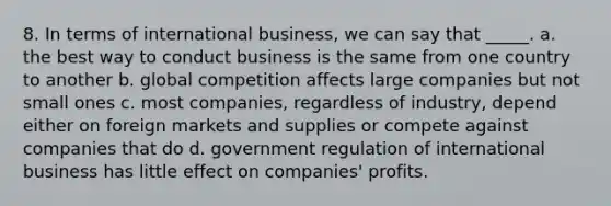 8. In terms of international business, we can say that _____. a. the best way to conduct business is the same from one country to another b. global competition affects large companies but not small ones c. most companies, regardless of industry, depend either on foreign markets and supplies or compete against companies that do d. government regulation of international business has little effect on companies' profits.