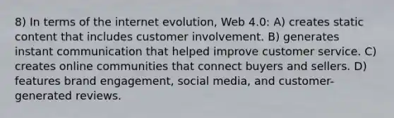 8) In terms of the internet evolution, Web 4.0: A) creates static content that includes customer involvement. B) generates instant communication that helped improve customer service. C) creates online communities that connect buyers and sellers. D) features brand engagement, social media, and customer-generated reviews.