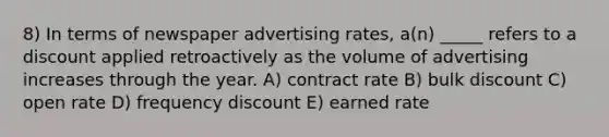 8) In terms of newspaper advertising rates, a(n) _____ refers to a discount applied retroactively as the volume of advertising increases through the year. A) contract rate B) bulk discount C) open rate D) frequency discount E) earned rate