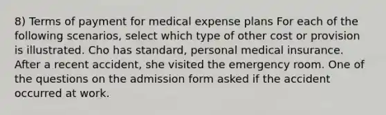 8) Terms of payment for medical expense plans For each of the following scenarios, select which type of other cost or provision is illustrated. Cho has standard, personal medical insurance. After a recent accident, she visited the emergency room. One of the questions on the admission form asked if the accident occurred at work.