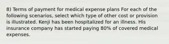 8) Terms of payment for medical expense plans For each of the following scenarios, select which type of other cost or provision is illustrated. Kenji has been hospitalized for an illness. His insurance company has started paying 80% of covered medical expenses.