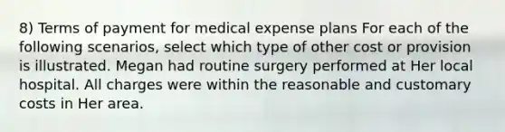 8) Terms of payment for medical expense plans For each of the following scenarios, select which type of other cost or provision is illustrated. Megan had routine surgery performed at Her local hospital. All charges were within the reasonable and customary costs in Her area.