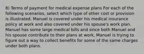 8) Terms of payment for medical expense plans For each of the following scenarios, select which type of other cost or provision is illustrated. Manuel is covered under his medical insurance policy at work and also covered under his spouse's work plan. Manuel has some large medical bills and since both Manuel and his spouse contribute to their plans at work, Manuel is trying to figure out a way to collect benefits for some of the same charges under both plans.