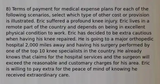 8) Terms of payment for medical expense plans For each of the following scenarios, select which type of other cost or provision is illustrated. Eric suffered a profound knee injury. Eric lives in a remote part of the country and depends on being in excellent physical condition to work. Eric has decided to be extra cautious when having his knee repaired. He is going to a major orthopedic hospital 2,000 miles away and having his surgery performed by one of the top 10 knee specialists in the country. He already knows that claims for the hospital services and the surgeon will exceed the reasonable and customary charges for his area. Eric is willing to pay extra for the peace of mind of knowing he received extraordinary care.