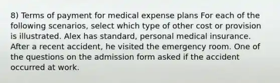 8) Terms of payment for medical expense plans For each of the following scenarios, select which type of other cost or provision is illustrated. Alex has standard, personal medical insurance. After a recent accident, he visited the emergency room. One of the questions on the admission form asked if the accident occurred at work.