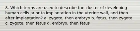 8. Which terms are used to describe the cluster of developing human cells prior to implantation in the uterine wall, and then after implantation? a. zygote, then embryo b. fetus, then zygote c. zygote, then fetus d. embryo, then fetus