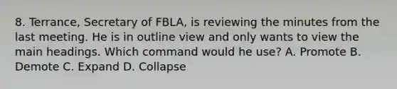 8. Terrance, Secretary of FBLA, is reviewing the minutes from the last meeting. He is in outline view and only wants to view the main headings. Which command would he use? A. Promote B. Demote C. Expand D. Collapse