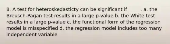 8. A test for heteroskedasticty can be significant if _____. a. the Breusch-Pagan test results in a large p-value b. the White test results in a large p-value c. the functional form of the regression model is misspecified d. the regression model includes too many independent variable