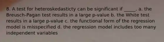 8. A test for heteroskedasticty can be significant if _____. a. the Breusch-Pagan test results in a large p-value b. the White test results in a large p-value c. the functional form of the regression model is misspecified d. the regression model includes too many independent variables