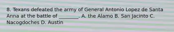 8. Texans defeated the army of General Antonio Lopez de Santa Anna at the battle of ________. A. the Alamo B. San Jacinto C. Nacogdoches D. Austin