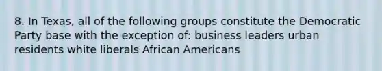 8. In Texas, all of the following groups constitute the Democratic Party base with the exception of: business leaders urban residents white liberals African Americans