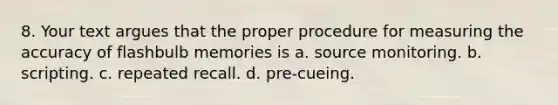 8. Your text argues that the proper procedure for measuring the accuracy of flashbulb memories is a. source monitoring. b. scripting. c. repeated recall. d. pre-cueing.