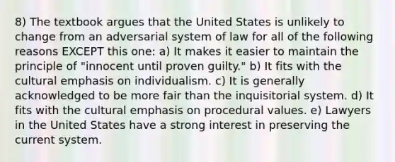 8) The textbook argues that the United States is unlikely to change from an adversarial system of law for all of the following reasons EXCEPT this one: a) It makes it easier to maintain the principle of "innocent until proven guilty." b) It fits with the cultural emphasis on individualism. c) It is generally acknowledged to be more fair than the inquisitorial system. d) It fits with the cultural emphasis on procedural values. e) Lawyers in the United States have a strong interest in preserving the current system.