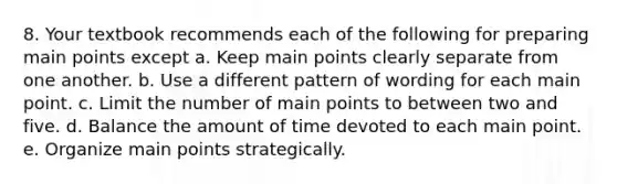 8. Your textbook recommends each of the following for preparing main points except a. Keep main points clearly separate from one another. b. Use a different pattern of wording for each main point. c. Limit the number of main points to between two and five. d. Balance the amount of time devoted to each main point. e. Organize main points strategically.