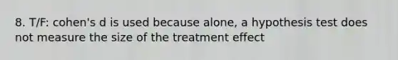 8. T/F: cohen's d is used because alone, a hypothesis test does not measure the size of the treatment effect