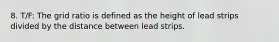 8. T/F: The grid ratio is defined as the height of lead strips divided by the distance between lead strips.