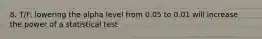 8. T/F: lowering the alpha level from 0.05 to 0.01 will increase the power of a statistical test