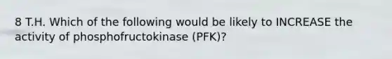 8 T.H. Which of the following would be likely to INCREASE the activity of phosphofructokinase (PFK)?