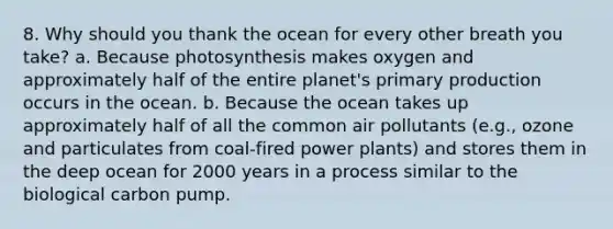 8. Why should you thank the ocean for every other breath you take? a. Because photosynthesis makes oxygen and approximately half of the entire planet's primary production occurs in the ocean. b. Because the ocean takes up approximately half of all the common air pollutants (e.g., ozone and particulates from coal-fired power plants) and stores them in the deep ocean for 2000 years in a process similar to the biological carbon pump.