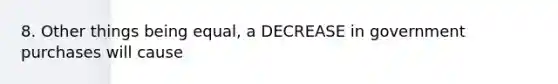 8. Other things being equal, a DECREASE in government purchases will cause