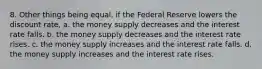 8. Other things being equal, if the Federal Reserve lowers the discount rate, a. the money supply decreases and the interest rate falls. b. the money supply decreases and the interest rate rises. c. the money supply increases and the interest rate falls. d. the money supply increases and the interest rate rises.