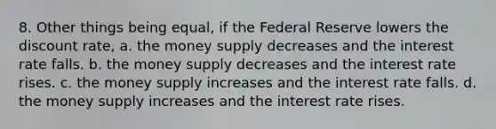 8. Other things being equal, if the Federal Reserve lowers the discount rate, a. the money supply decreases and the interest rate falls. b. the money supply decreases and the interest rate rises. c. the money supply increases and the interest rate falls. d. the money supply increases and the interest rate rises.