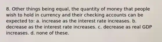 8. Other things being equal, the quantity of money that people wish to hold in currency and their checking accounts can be expected to: a. increase as the interest rate increases. b. decrease as the interest rate increases. c. decrease as real GDP increases. d. none of these.