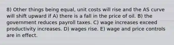 8) Other things being equal, unit costs will rise and the AS curve will shift upward if A) there is a fall in the price of oil. B) the government reduces payroll taxes. C) wage increases exceed productivity increases. D) wages rise. E) wage and price controls are in effect.