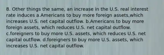 8. Other things the same, an increase in the U.S. real interest rate induces a.Americans to buy more foreign assets,which increases U.S. net capital outflow. b.Americans to buy more foreign assets, which reduces U.S. net capital outflow. c.foreigners to buy more U.S. assets, which reduces U.S. net capital outflow. d.foreigners to buy more U.S. assets, which increases U.S. net capital outflow.