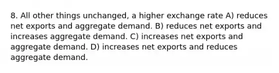 8. All other things unchanged, a higher exchange rate A) reduces net exports and aggregate demand. B) reduces net exports and increases aggregate demand. C) increases net exports and aggregate demand. D) increases net exports and reduces aggregate demand.