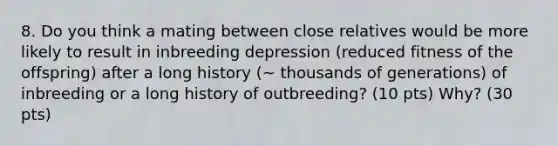 8. Do you think a mating between close relatives would be more likely to result in inbreeding depression (reduced fitness of the offspring) after a long history (~ thousands of generations) of inbreeding or a long history of outbreeding? (10 pts) Why? (30 pts)