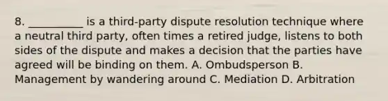 8. __________ is a third-party dispute resolution technique where a neutral third party, often times a retired judge, listens to both sides of the dispute and makes a decision that the parties have agreed will be binding on them. A. Ombudsperson B. Management by wandering around C. Mediation D. Arbitration