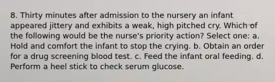 8. Thirty minutes after admission to the nursery an infant appeared jittery and exhibits a weak, high pitched cry. Which of the following would be the nurse's priority action? Select one: a. Hold and comfort the infant to stop the crying. b. Obtain an order for a drug screening blood test. c. Feed the infant oral feeding. d. Perform a heel stick to check serum glucose.