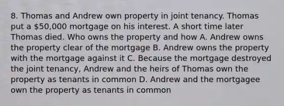 8. Thomas and Andrew own property in joint tenancy. Thomas put a 50,000 mortgage on his interest. A short time later Thomas died. Who owns the property and how A. Andrew owns the property clear of the mortgage B. Andrew owns the property with the mortgage against it C. Because the mortgage destroyed the joint tenancy, Andrew and the heirs of Thomas own the property as tenants in common D. Andrew and the mortgagee own the property as tenants in common