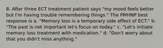 8. After three ECT treatment patient says "my mood feels better but I'm having trouble remembering things." The PMHNP best response is a. "Memory loss is a temporary side effect of ECT." b. "The past is not important let's focus on today." c. "Let's initiate memory loss treatment with medication." d. "Don't worry about that you didn't miss anything."